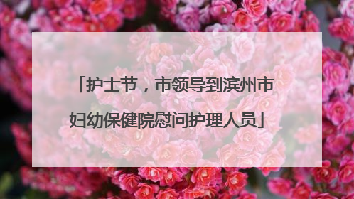护士节，市领导到滨州市妇幼保健院慰问护理人员