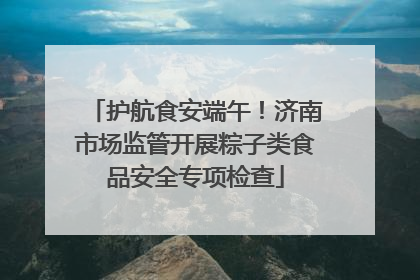 护航食安端午！济南市场监管开展粽子类食品安全专项检查