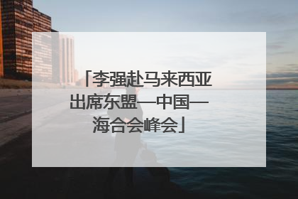 李强赴马来西亚出席东盟—中国—海合会峰会