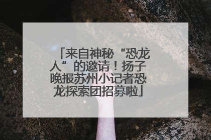 来自神秘“恐龙人”的邀请！扬子晚报苏州小记者恐龙探索团招募啦