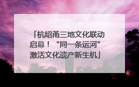 杭绍甬三地文化联动启幕！“同一条运河”激活文化遗产新生机