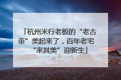 杭州米行老板的“老古董”美起来了，百年老宅“来其美”迎新生