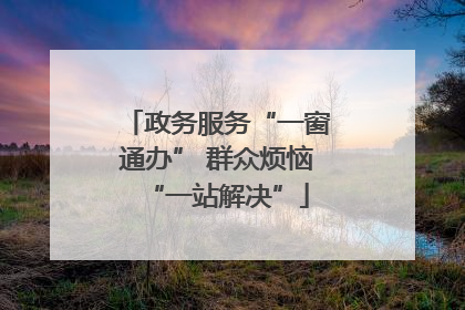 政务服务“一窗通办” 群众烦恼“一站解决”