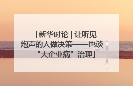 新华时论 | 让听见炮声的人做决策——也谈“大企业病”治理