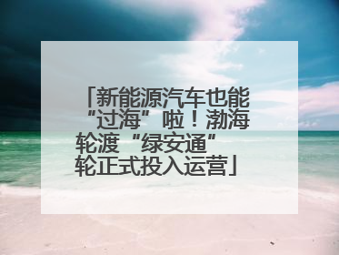 新能源汽车也能“过海”啦！渤海轮渡“绿安通” 轮正式投入运营