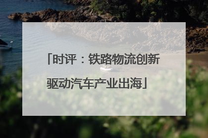 时评：铁路物流创新驱动汽车产业出海