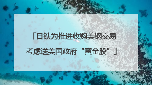 日铁为推进收购美钢交易 考虑送美国政府“黄金股”
