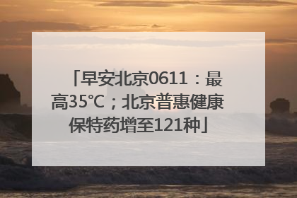 早安北京0611：最高35℃；北京普惠健康保特药增至121种