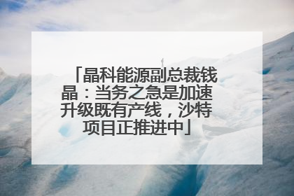 晶科能源副总裁钱晶：当务之急是加速升级既有产线，沙特项目正推进中