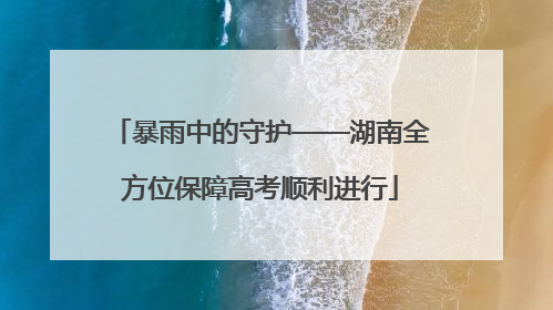暴雨中的守护——湖南全方位保障高考顺利进行