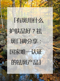有斑用什么护肤品好？祛斑口碑分享：国家唯一认证的祛斑产品