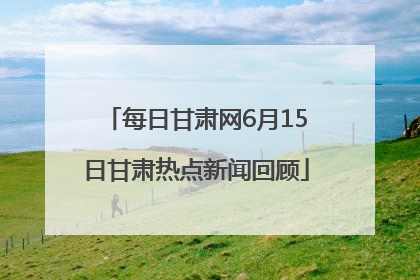 每日甘肃网6月15日甘肃热点新闻回顾