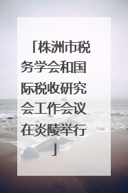株洲市税务学会和国际税收研究会工作会议在炎陵举行