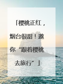 樱桃正红，烟台很甜！邀你“跟着樱桃去旅行”