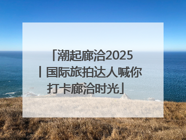 潮起廊洽2025丨国际旅拍达人喊你打卡廊洽时光