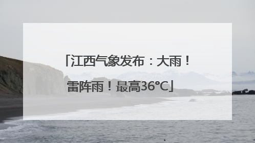 江西气象发布：大雨！雷阵雨！最高36°C