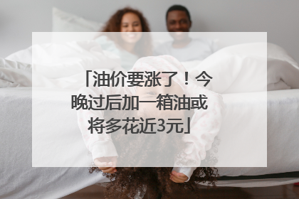 油价要涨了！今晚过后加一箱油或将多花近3元
