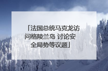 法国总统马克龙访问格陵兰岛 讨论安全局势等议题