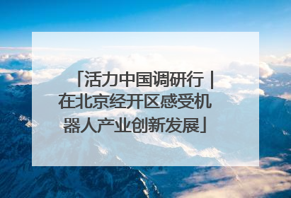 活力中国调研行｜在北京经开区感受机器人产业创新发展