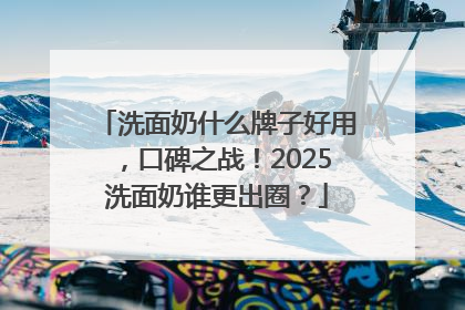 洗面奶什么牌子好用，口碑之战！2025洗面奶谁更出圈？