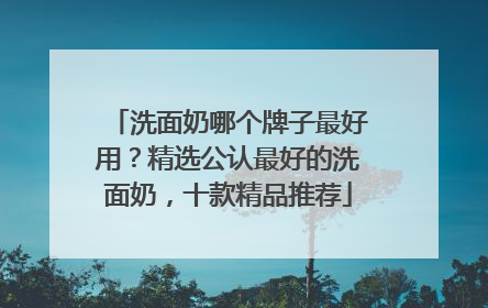 洗面奶哪个牌子最好用？精选公认最好的洗面奶，十款精品推荐