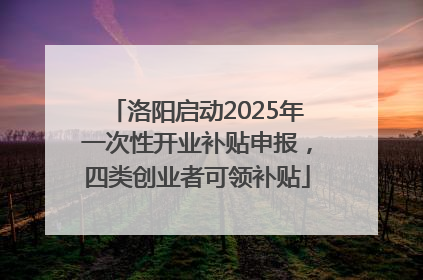 洛阳启动2025年一次性开业补贴申报，四类创业者可领补贴