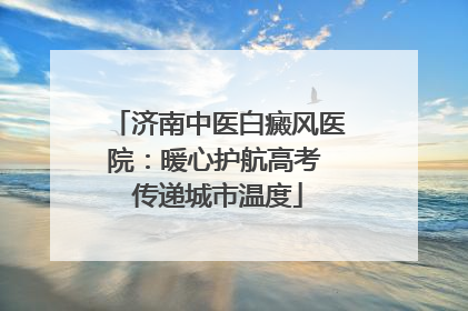 济南中医白癜风医院：暖心护航高考 传递城市温度