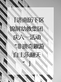 济南历下区锦屏幼教集团 庆六一活动“非遗奇趣游 自主乐翻天”