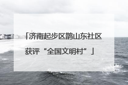 济南起步区鹊山东社区获评“全国文明村”