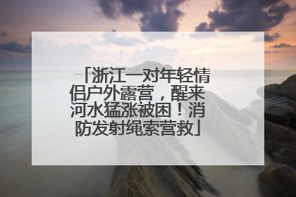 浙江一对年轻情侣户外露营，醒来河水猛涨被困！消防发射绳索营救