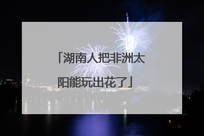 湖南人把非洲太阳能玩出花了