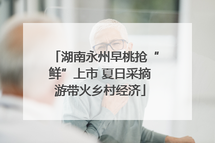 湖南永州早桃抢“鲜”上市 夏日采摘游带火乡村经济