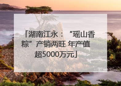 湖南江永：“瑶山香粽”产销两旺 年产值超5000万元