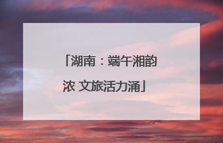 湖南：端午湘韵浓 文旅活力涌