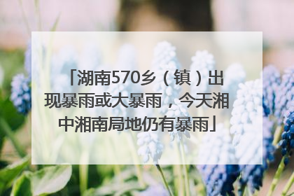 湖南570乡（镇）出现暴雨或大暴雨，今天湘中湘南局地仍有暴雨
