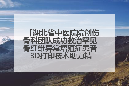 湖北省中医院院创伤骨科团队成功救治罕见骨纤维异常增殖症患者 3D打印技术助力精准矫形手术