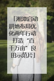 湘潭启动耕地布局优化两年行动 打造“百千万亩”良田示范片