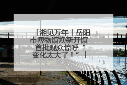 湘见万年丨岳阳市博物馆焕新开馆 首批观众惊呼“变化太大了！”