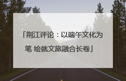 荆江评论：以端午文化为笔 绘就文旅融合长卷