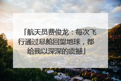 航天员费俊龙：每次飞行通过悬舱回望地球，都给我以深深的震撼