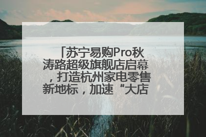 苏宁易购Pro秋涛路超级旗舰店启幕，打造杭州家电零售新地标，加速“大店攻略”全省布局
