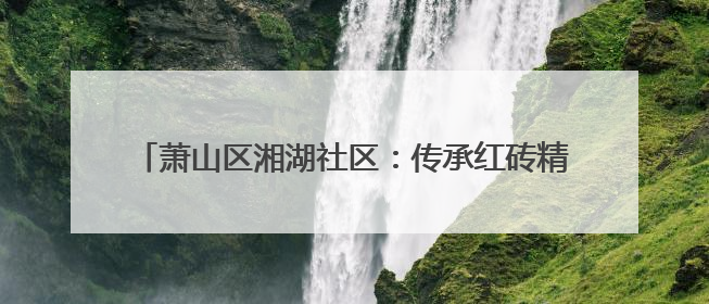 萧山区湘湖社区：传承红砖精神 因地制宜打造完整社区