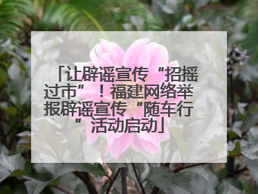 让辟谣宣传“招摇过市”！福建网络举报辟谣宣传“随车行”活动启动