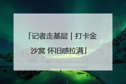 记者走基层｜打卡金沙窝 怀旧感拉满