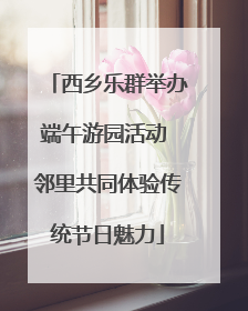 西乡乐群举办端午游园活动 邻里共同体验传统节日魅力