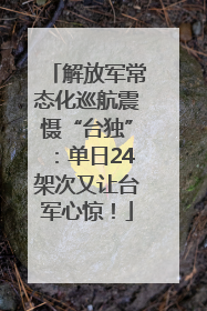 解放军常态化巡航震慑“台独”：单日24架次又让台军心惊！