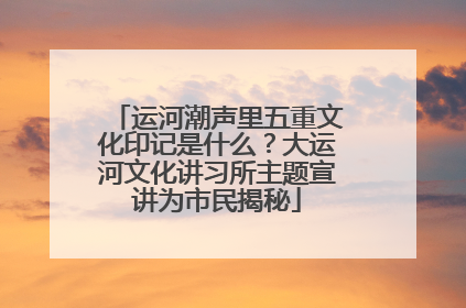 运河潮声里五重文化印记是什么？大运河文化讲习所主题宣讲为市民揭秘