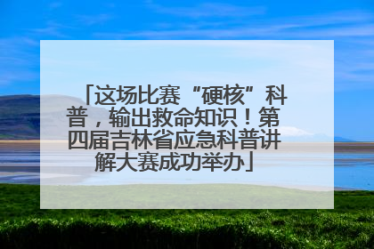 这场比赛“硬核”科普，输出救命知识！第四届吉林省应急科普讲解大赛成功举办