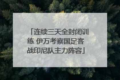 连续三天全封闭训练 伊万考察国足客战印尼队主力阵容