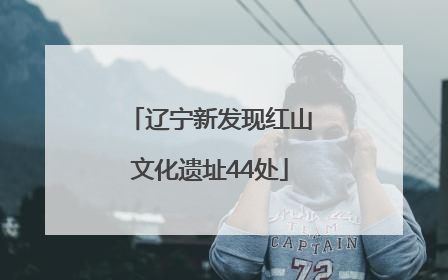 辽宁新发现红山文化遗址44处
